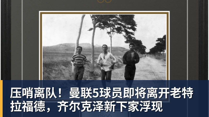 压哨离队！曼联5球员即将离开老特拉福德，齐尔克泽新下家浮现