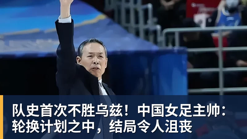 队史首次不胜乌兹！中国女足主帅：轮换计划之中，结局令人沮丧