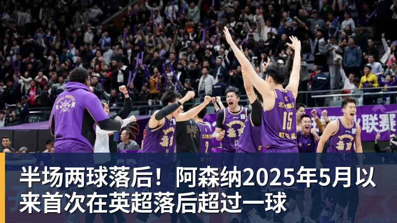 半场两球落后!阿森纳2025年5月以来首次在英超落后超过一球