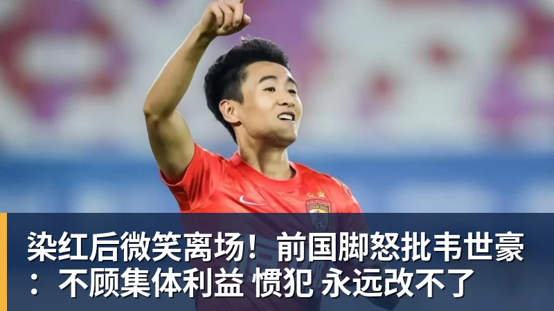染红后微笑离场！前国脚怒批韦世豪：不顾集体利益 惯犯 永远改不了