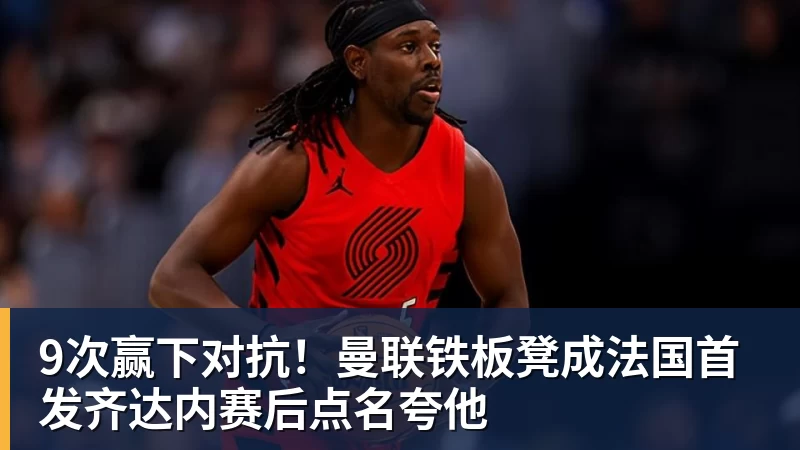 9次赢下对抗！曼联铁板凳成法国首发齐达内赛后点名夸他