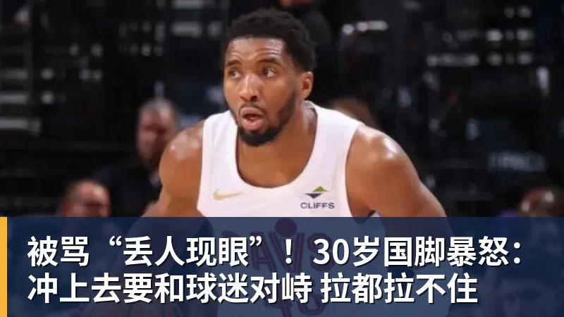 被骂“丢人现眼”!30岁国脚暴怒:冲上去要和球迷对峙 拉都拉不住